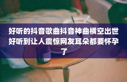 好听的抖音歌曲抖音神曲横空出世好听到让人震惊网友耳朵都要怀孕了