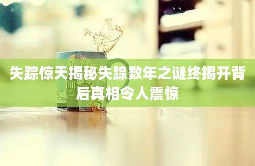 失踪惊天揭秘失踪数年之谜终揭开背后真相令人震惊