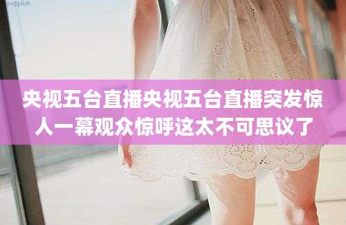央视五台直播央视五台直播突发惊人一幕观众惊呼这太不可思议了