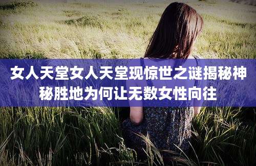 女人天堂女人天堂现惊世之谜揭秘神秘胜地为何让无数女性向往