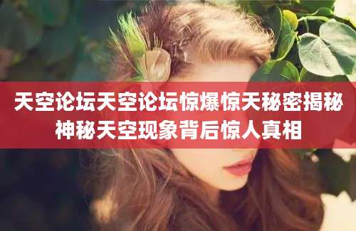 天空论坛天空论坛惊爆惊天秘密揭秘神秘天空现象背后惊人真相