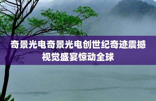 奇景光电奇景光电创世纪奇迹震撼视觉盛宴惊动全球
