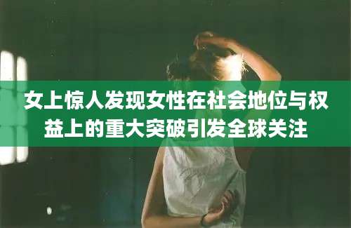 女上惊人发现女性在社会地位与权益上的重大突破引发全球关注