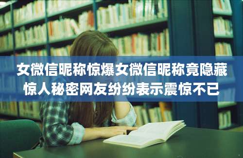 女微信昵称惊爆女微信昵称竟隐藏惊人秘密网友纷纷表示震惊不已