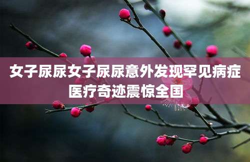 女子尿尿女子尿尿意外发现罕见病症医疗奇迹震惊全国