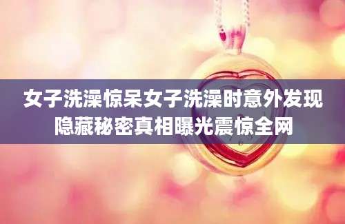 女子洗澡惊呆女子洗澡时意外发现隐藏秘密真相曝光震惊全网