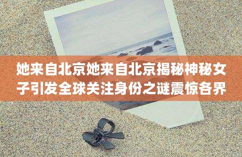 她来自北京她来自北京揭秘神秘女子引发全球关注身份之谜震惊各界