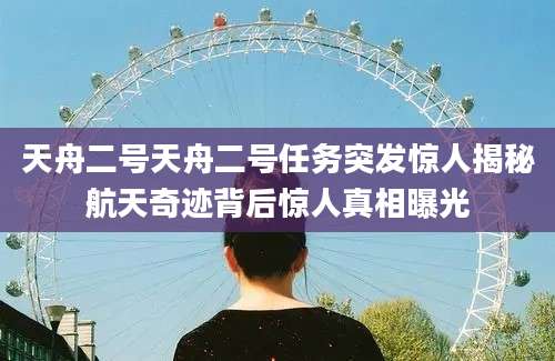 天舟二号天舟二号任务突发惊人揭秘航天奇迹背后惊人真相曝光