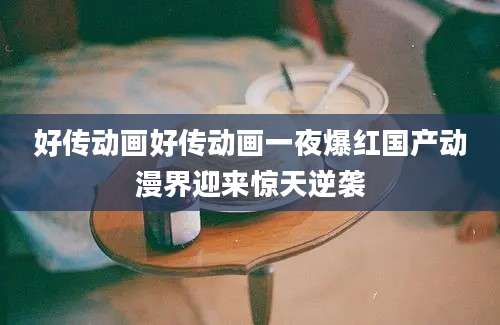 好传动画好传动画一夜爆红国产动漫界迎来惊天逆袭