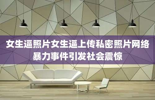 女生逼照片女生逼上传私密照片网络暴力事件引发社会震惊