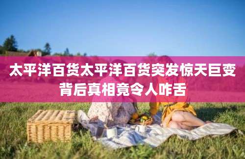 太平洋百货太平洋百货突发惊天巨变背后真相竟令人咋舌
