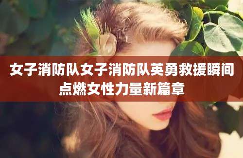 女子消防队女子消防队英勇救援瞬间点燃女性力量新篇章