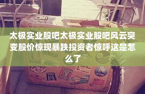 太极实业股吧太极实业股吧风云突变股价惊现暴跌投资者惊呼这是怎么了