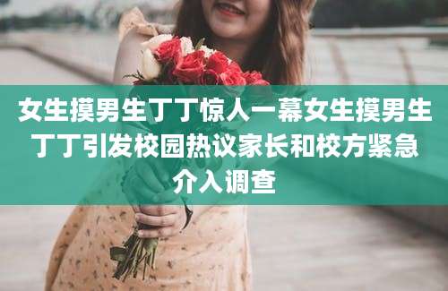 女生摸男生丁丁惊人一幕女生摸男生丁丁引发校园热议家长和校方紧急介入调查