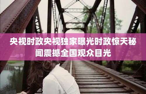 央视时政央视独家曝光时政惊天秘闻震撼全国观众目光