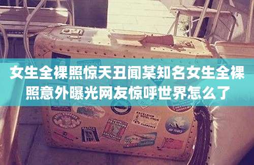 女生全裸照惊天丑闻某知名女生全裸照意外曝光网友惊呼世界怎么了