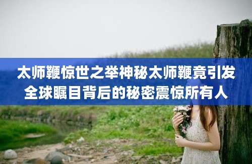 太师鞭惊世之举神秘太师鞭竟引发全球瞩目背后的秘密震惊所有人