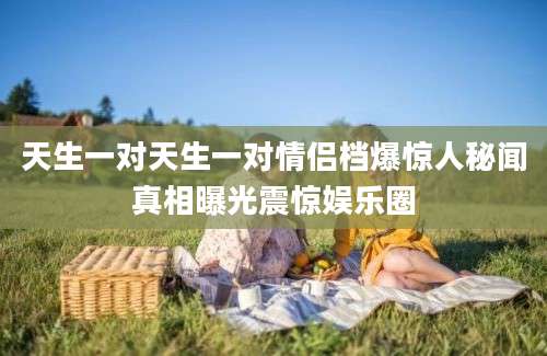 天生一对天生一对情侣档爆惊人秘闻真相曝光震惊娱乐圈