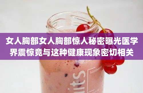 女人胸部女人胸部惊人秘密曝光医学界震惊竟与这种健康现象密切相关