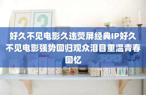 好久不见电影久违荧屏经典IP好久不见电影强势回归观众泪目重温青春回忆