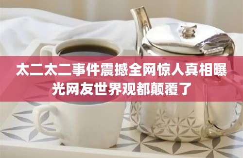 太二太二事件震撼全网惊人真相曝光网友世界观都颠覆了