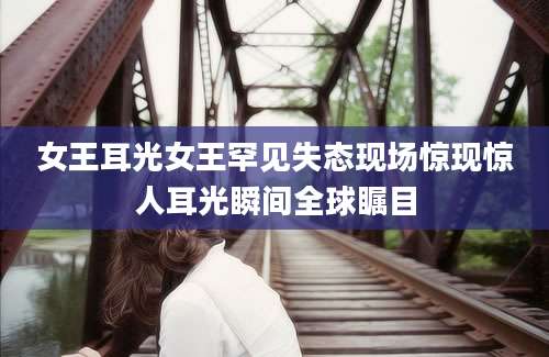 女王耳光女王罕见失态现场惊现惊人耳光瞬间全球瞩目