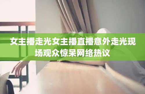 女主播走光女主播直播意外走光现场观众惊呆网络热议
