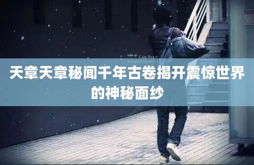 天章天章秘闻千年古卷揭开震惊世界的神秘面纱