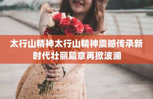 太行山精神太行山精神震撼传承新时代壮丽篇章再掀波澜