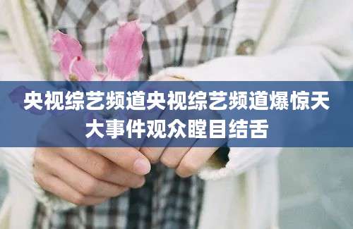 央视综艺频道央视综艺频道爆惊天大事件观众瞠目结舌