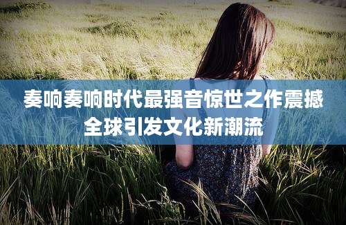 奏响奏响时代最强音惊世之作震撼全球引发文化新潮流