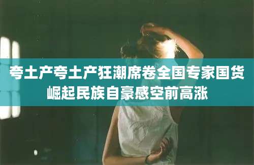 夸土产夸土产狂潮席卷全国专家国货崛起民族自豪感空前高涨