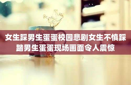 女生踩男生蛋蛋校园悲剧女生不慎踩踏男生蛋蛋现场画面令人震惊
