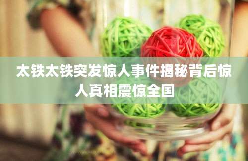 太铁太铁突发惊人事件揭秘背后惊人真相震惊全国