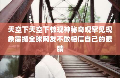 天空下天空下惊现神秘奇观罕见现象震撼全球网友不敢相信自己的眼睛
