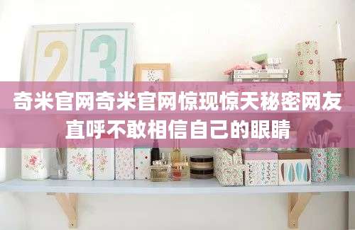奇米官网奇米官网惊现惊天秘密网友直呼不敢相信自己的眼睛