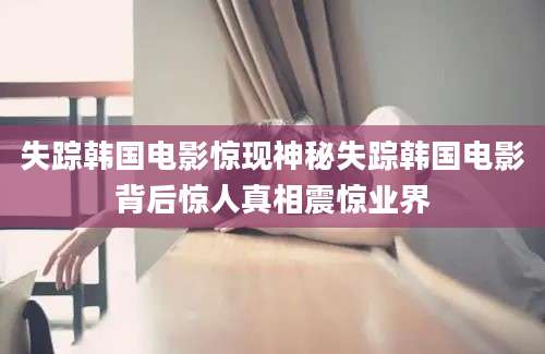 失踪韩国电影惊现神秘失踪韩国电影背后惊人真相震惊业界