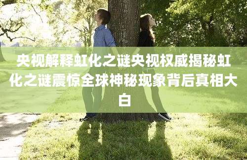 央视解释虹化之谜央视权威揭秘虹化之谜震惊全球神秘现象背后真相大白