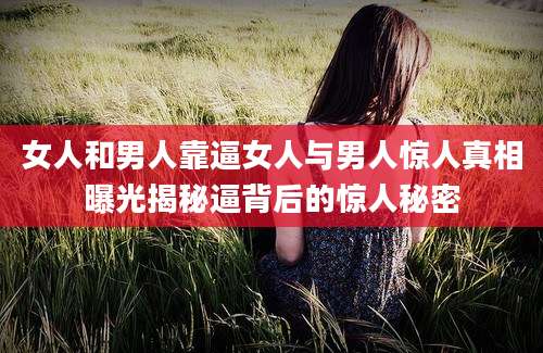 女人和男人靠逼女人与男人惊人真相曝光揭秘逼背后的惊人秘密