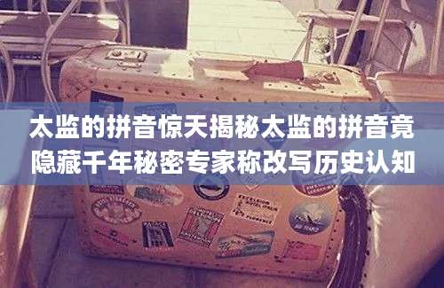 太监的拼音惊天揭秘太监的拼音竟隐藏千年秘密专家称改写历史认知