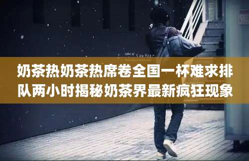 奶茶热奶茶热席卷全国一杯难求排队两小时揭秘奶茶界最新疯狂现象