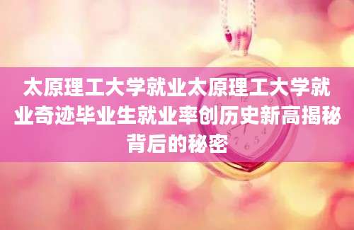 太原理工大学就业太原理工大学就业奇迹毕业生就业率创历史新高揭秘背后的秘密