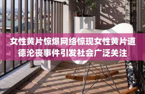 女性黄片惊爆网络惊现女性黄片道德沦丧事件引发社会广泛关注