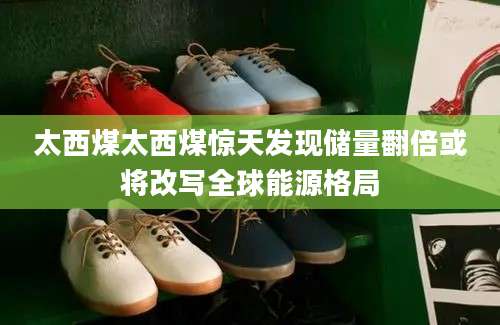 太西煤太西煤惊天发现储量翻倍或将改写全球能源格局