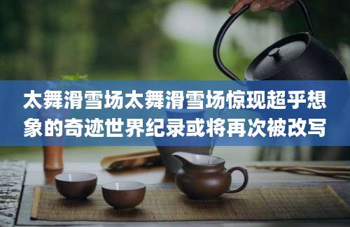 太舞滑雪场太舞滑雪场惊现超乎想象的奇迹世界纪录或将再次被改写