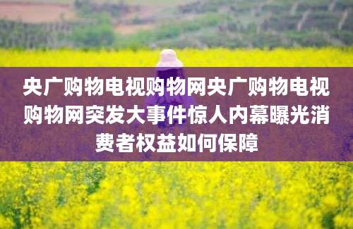 央广购物电视购物网央广购物电视购物网突发大事件惊人内幕曝光消费者权益如何保障