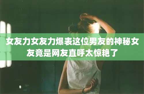 女友力女友力爆表这位男友的神秘女友竟是网友直呼太惊艳了