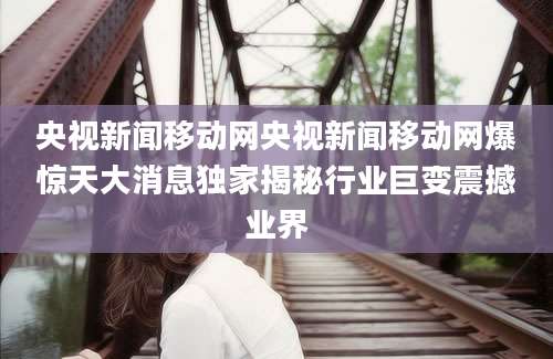 央视新闻移动网央视新闻移动网爆惊天大消息独家揭秘行业巨变震撼业界