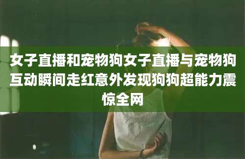 女子直播和宠物狗女子直播与宠物狗互动瞬间走红意外发现狗狗超能力震惊全网