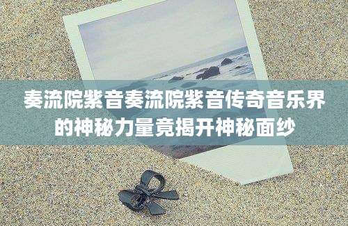奏流院紫音奏流院紫音传奇音乐界的神秘力量竟揭开神秘面纱